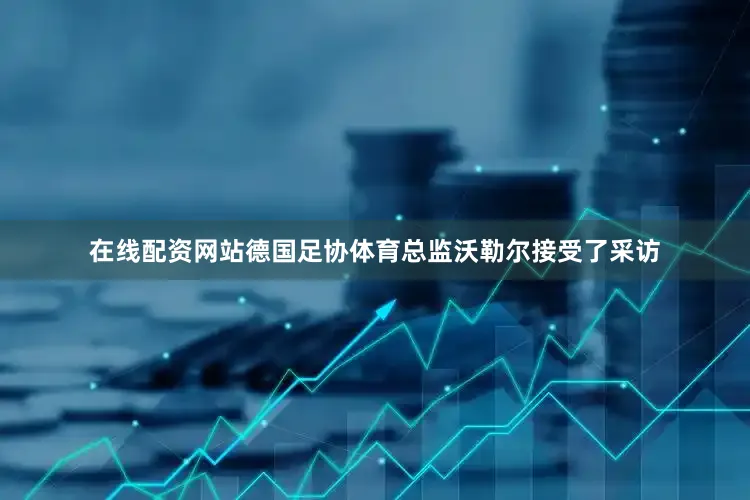 在线配资网站德国足协体育总监沃勒尔接受了采访