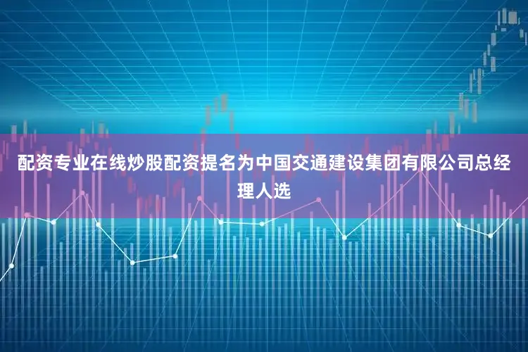 配资专业在线炒股配资提名为中国交通建设集团有限公司总经理人选
