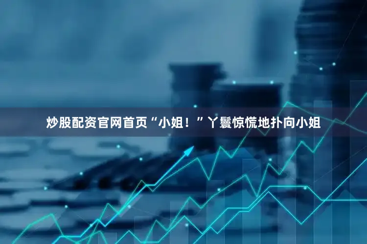 炒股配资官网首页“小姐！”丫鬟惊慌地扑向小姐